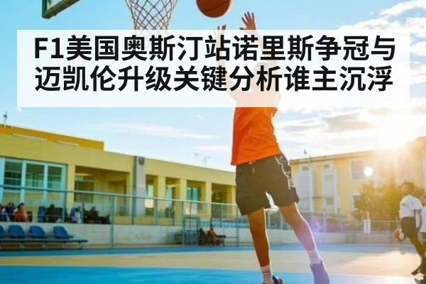 F1美国奥斯汀站诺里斯争冠与迈凯伦升级关键分析谁主沉浮