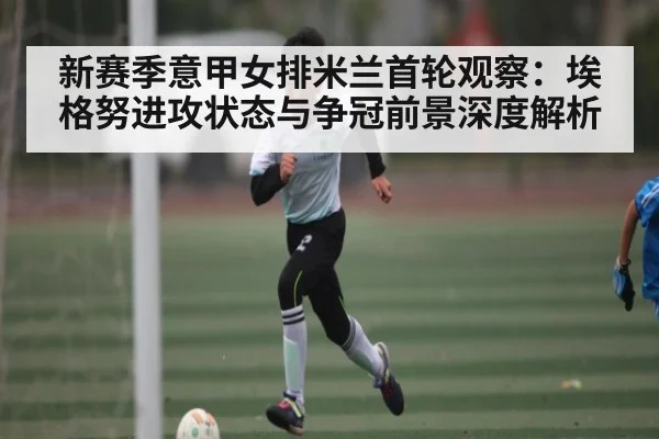 新赛季意甲女排米兰首轮观察：埃格努进攻状态与争冠前景深度解析