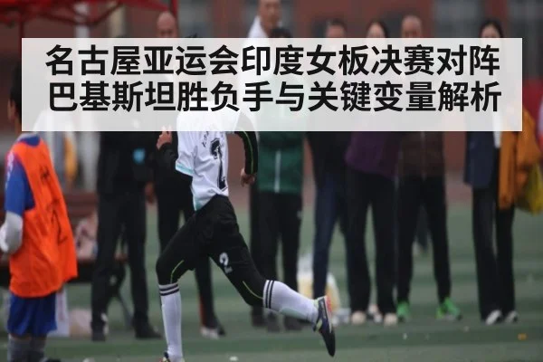名古屋亚运会印度女板决赛对阵巴基斯坦胜负手与关键变量解析