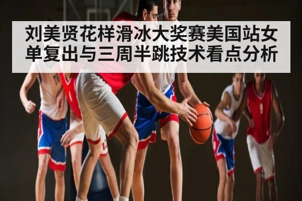 刘美贤花样滑冰大奖赛美国站女单复出与三周半跳技术看点分析